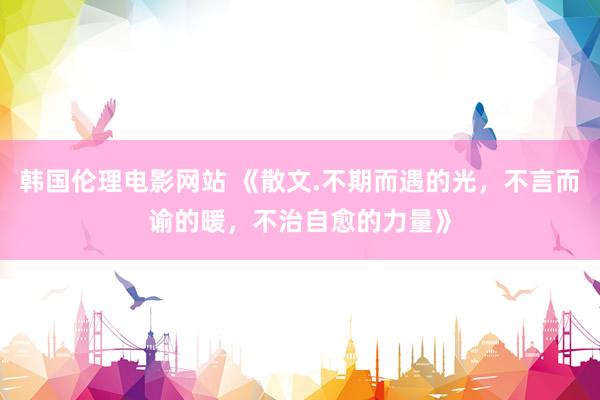 韩国伦理电影网站 《散文.不期而遇的光，不言而谕的暖，不治自愈的力量》