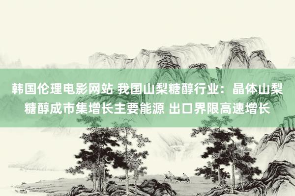 韩国伦理电影网站 我国山梨糖醇行业:晶体山梨糖醇成市集增长主要能源 出口界限高速增长