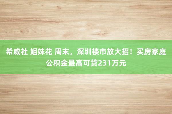 希威社 姐妹花 周末，深圳楼市放大招！买房家庭公积金最高可贷231万元