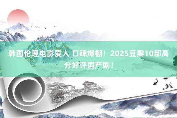 韩国伦理电影爱人 口碑爆棚！2025豆瓣10部高分好评国产剧！