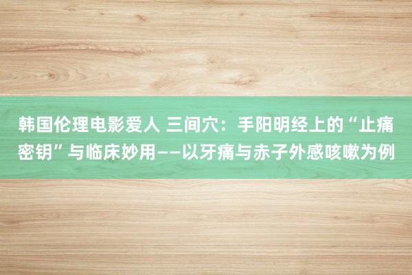 韩国伦理电影爱人 三间穴：手阳明经上的“止痛密钥”与临床妙用——以牙痛与赤子外感咳嗽为例