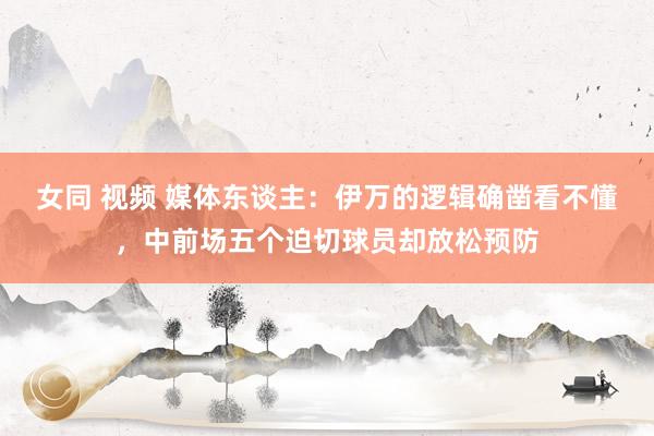 女同 视频 媒体东谈主：伊万的逻辑确凿看不懂，中前场五个迫切球员却放松预防