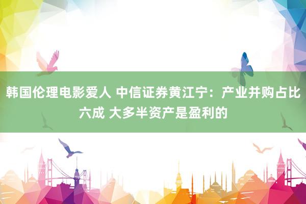 韩国伦理电影爱人 中信证券黄江宁：产业并购占比六成 大多半资产是盈利的