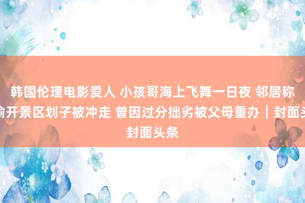 韩国伦理电影爱人 小孩哥海上飞舞一日夜 邻居称其偷开景区划子被冲走 曾因过分拙劣被父母重办｜封面头条