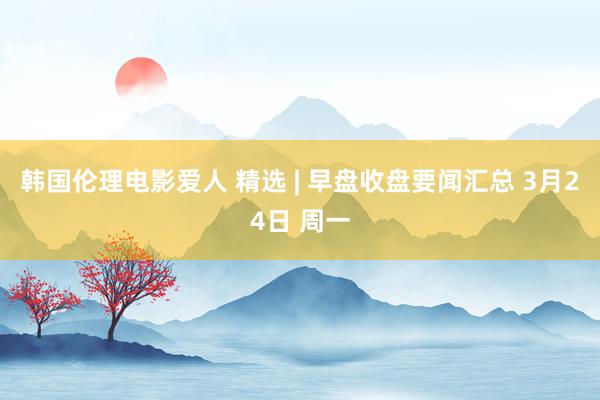 韩国伦理电影爱人 精选 | 早盘收盘要闻汇总 3月24日 周一