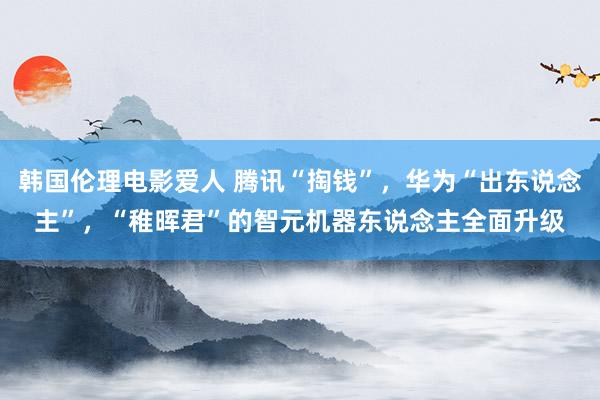 韩国伦理电影爱人 腾讯“掏钱”，华为“出东说念主”，“稚晖君”的智元机器东说念主全面升级