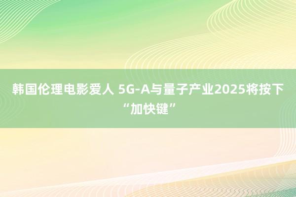 韩国伦理电影爱人 5G-A与量子产业2025将按下“加快键”