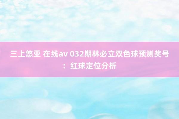 三上悠亚 在线av 032期林必立双色球预测奖号：红球定位分析