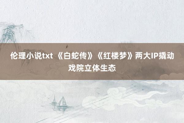 伦理小说txt 《白蛇传》《红楼梦》两大IP撬动戏院立体生态