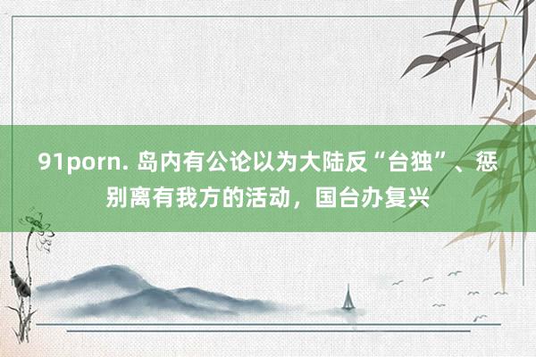 91porn. 岛内有公论以为大陆反“台独”、惩别离有我方的活动，国台办复兴