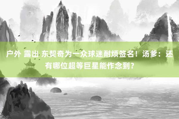 户外 露出 东契奇为一众球迷耐烦签名！汤爹：还有哪位超等巨星能作念到？