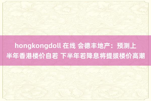 hongkongdoll 在线 会德丰地产：预测上半年香港楼价自若 下半年若降息将提拔楼价高潮