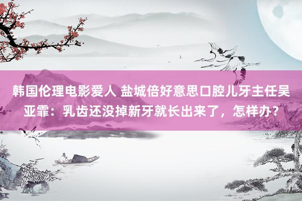 韩国伦理电影爱人 盐城倍好意思口腔儿牙主任吴亚霏：乳齿还没掉新牙就长出来了，怎样办？