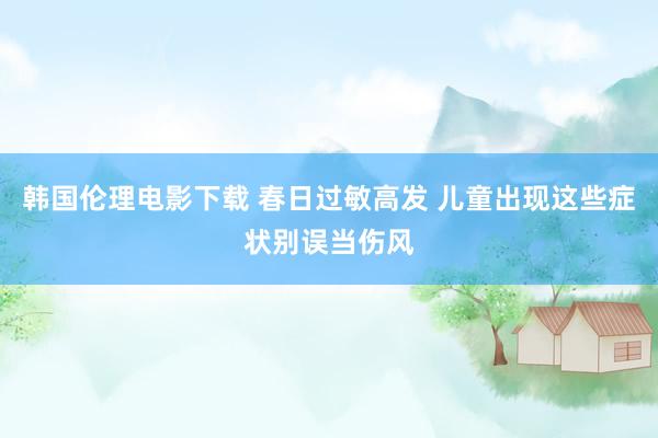 韩国伦理电影下载 春日过敏高发 儿童出现这些症状别误当伤风