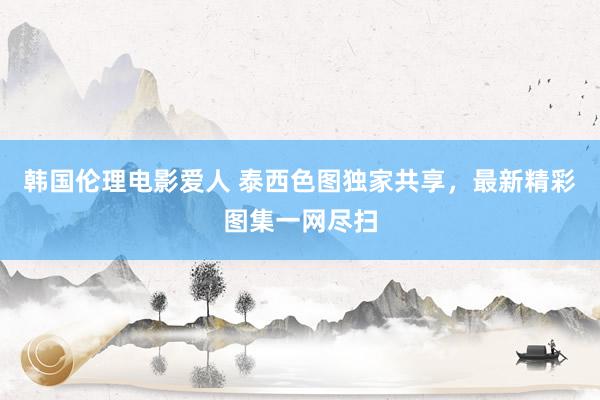 韩国伦理电影爱人 泰西色图独家共享，最新精彩图集一网尽扫