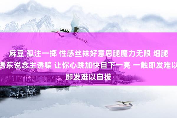 麻豆 孤注一掷 性感丝袜好意思腿魔力无限 细腿修长诱东说念主诱骗 让你心跳加快目下一亮 一触即发难以自拔