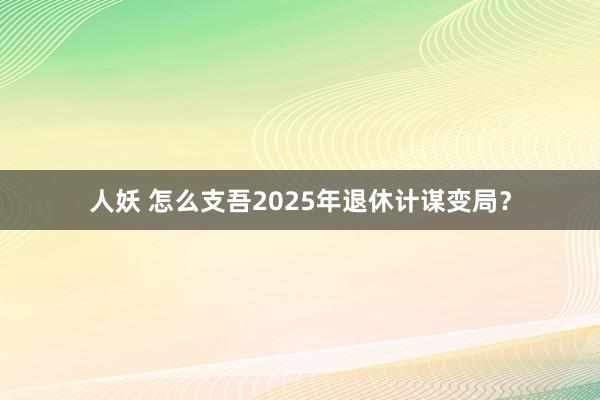 人妖 怎么支吾2025年退休计谋变局？