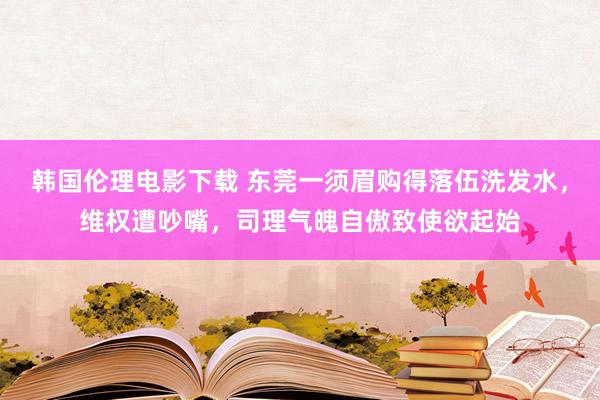 韩国伦理电影下载 东莞一须眉购得落伍洗发水，维权遭吵嘴，司理气魄自傲致使欲起始