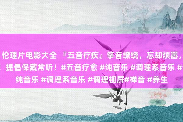 伦理片电影大全 『五音疗疾』筝音缭绕，忘却烦嚣，洗涤心灵，静心养心！提倡保藏常听！#五音疗愈 #纯音乐 #调理系音乐 #调理视屏#禅音 #养生