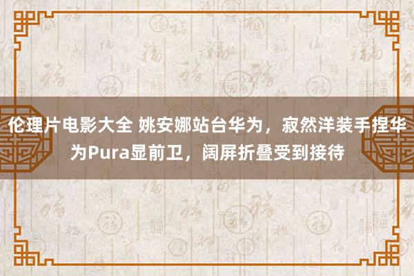 伦理片电影大全 姚安娜站台华为，寂然洋装手捏华为Pura显前卫，阔屏折叠受到接待