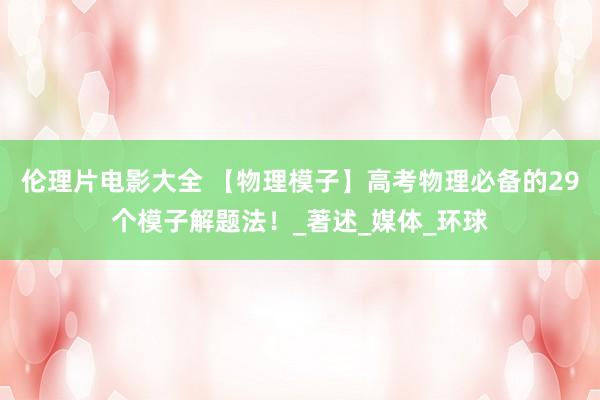 伦理片电影大全 【物理模子】高考物理必备的29个模子解题法！_著述_媒体_环球