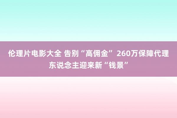 伦理片电影大全 告别“高佣金” 260万保障代理东说念主迎来新“钱景”