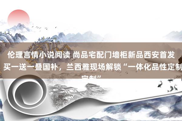 伦理言情小说阅读 尚品宅配门墙柜新品西安首发：买一送一叠国补，兰西雅现场解锁“一体化品性定制”