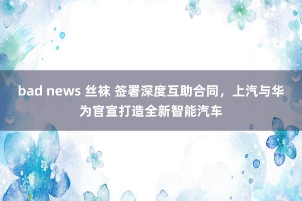 bad news 丝袜 签署深度互助合同，上汽与华为官宣打造全新智能汽车