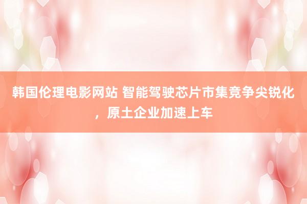 韩国伦理电影网站 智能驾驶芯片市集竞争尖锐化，原土企业加速上车