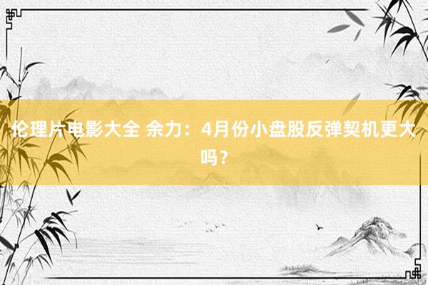 伦理片电影大全 余力：4月份小盘股反弹契机更大吗？