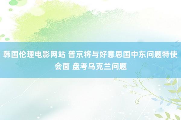 韩国伦理电影网站 普京将与好意思国中东问题特使会面 盘考乌克兰问题