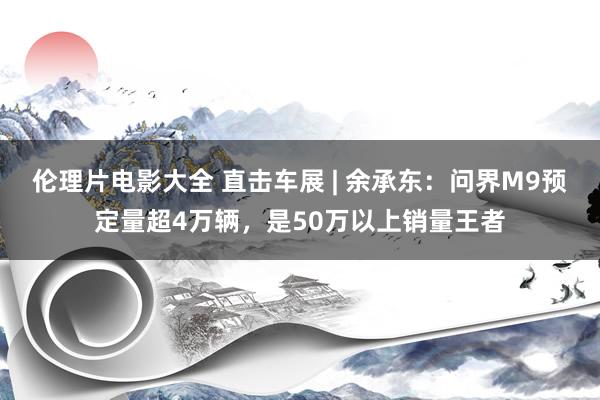 伦理片电影大全 直击车展 | 余承东：问界M9预定量超4万辆，是50万以上销量王者