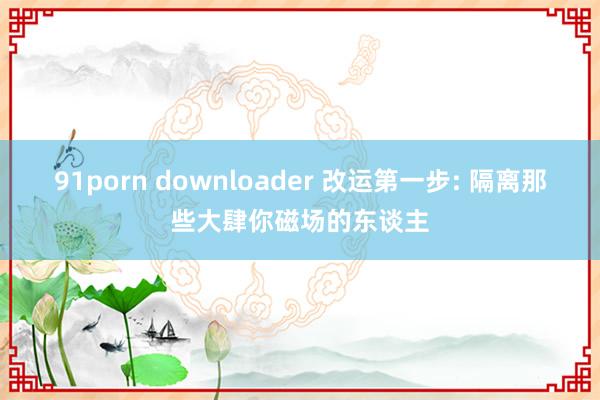 91porn downloader 改运第一步: 隔离那些大肆你磁场的东谈主
