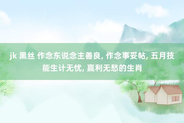 jk 黑丝 作念东说念主善良， 作念事妥帖， 五月技能生计无忧， 赢利无愁的生肖