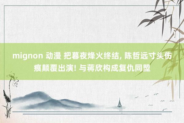 mignon 动漫 把暮夜烽火终结， 陈哲远寸头伤痕颠覆出演! 与蒋欣构成复仇同盟