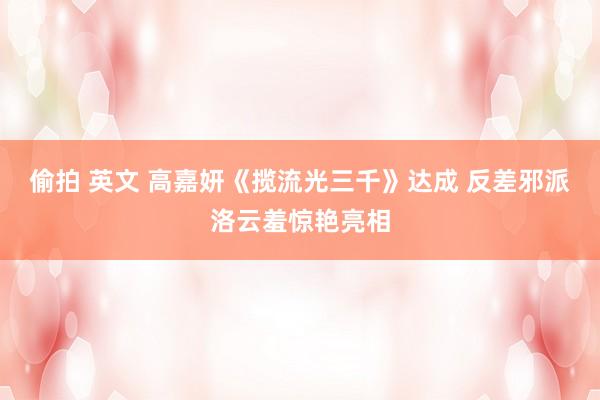 偷拍 英文 高嘉妍《揽流光三千》达成 反差邪派洛云羞惊艳亮相